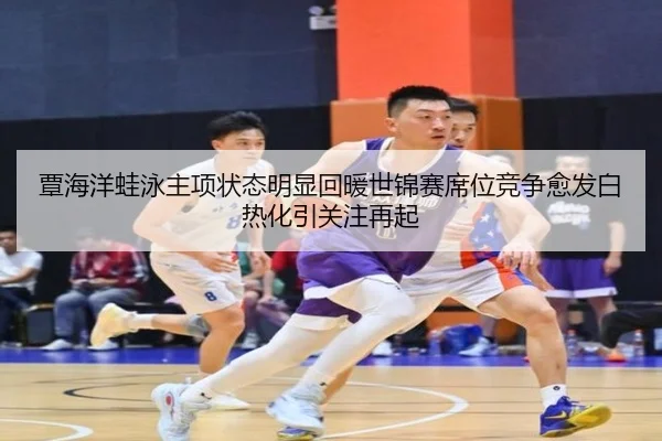 覃海洋蛙泳主项状态明显回暖世锦赛席位竞争愈发白热化引关注再起